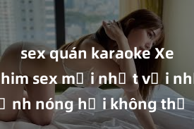 sex quán karaoke Xem ngay phim sex mới nhất với những cảnh nóng hổi không thể bỏ lỡ! Cơ hội tận hưởn