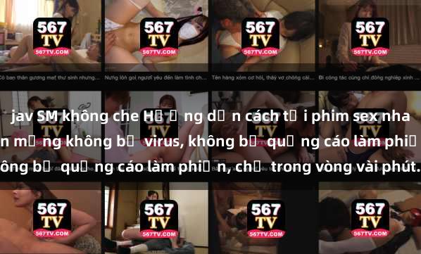 jav SM không che Hướng dẫn cách tải phim sex nhanh chóng và an toàn trên mạng không bị virus, không 