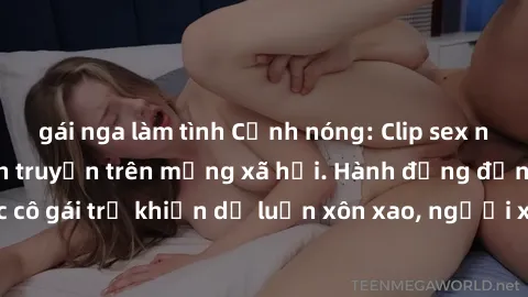 gái nga làm tình Cảnh nóng: Clip sex nữ sinh gây sốc lan truyền trên mạng xã hội. Hành động đến từ c