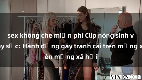 sex không che miễn phí Clip nóng sinh viên gây sốc: Hành động gây tranh cãi trên mạng xã hội