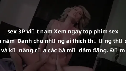 sex 3P việt nam Xem ngay top phim sex gái già hàng đầu năm  Dành cho những ai thích thưởng thức nhan