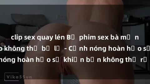 clip sex quay lén Bộ phim sex bà mẹ nóng bỏng đỉnh cao không thể bỏ lỡ - Cảnh nóng hoàn hảo sẽ khiến