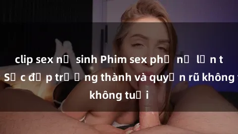 clip sex nữ sinh Phim sex phụ nữ lớn tuổi: Sắc đẹp trưởng thành và quyến rũ không tuổi