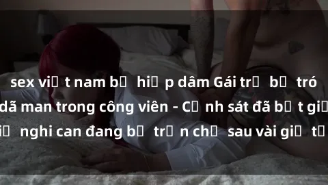 sex việt nam bị hiếp dâm Gái trẻ bị trói và bị hiếp dâm dã man trong công viên - Cảnh sát đã bắt giữ nghi can đang bỏ trốn chỉ sau vài giờ từ khi vụ việc xảy ra.