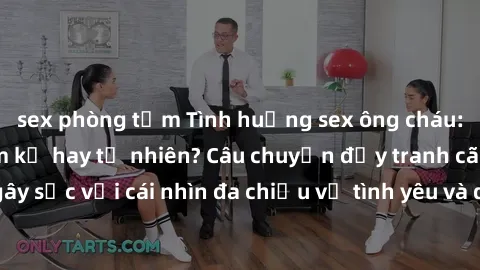 sex phòng tắm Tình huống sex ông cháu: Mối quan hệ cấm kỵ hay tự nhiên? Câu chuyện đầy tranh cãi và 