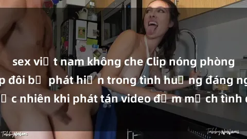 sex việt nam không che Clip nóng phòng tắm gây sốc: Cặp đôi bị phát hiện trong tình huống đáng ngạc 
