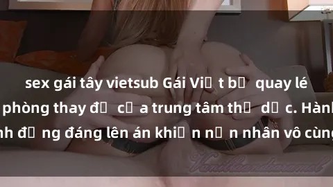 sex gái tây vietsub Gái Việt bị quay lén khi thay đồ trong phòng thay đồ của trung tâm thể dục. Hành