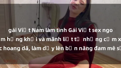 gái Việt Nam làm tình Gái Việt sex ngoài trời: trải nghiệm hứng khởi và mãnh liệt từ những cảm xúc h