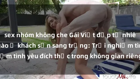 sex nhóm không che Gái Việt đẹp tự nhiên làm tình ngọt ngào ở khách sạn sang trọng: Trải nghiệm tình