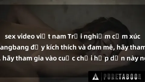 sex video việt nam Trải nghiệm cảm xúc mới lạ với sex gangbang đầy kích thích và đam mê, hãy tham gia vào cuộc chơi hấp dẫn này ngay hôm nay!