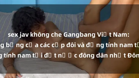 sex jav không che Gangbang Việt Nam: Cuộc hội ngộ nóng bỏng của các cặp đôi và đồng tính nam tại đất