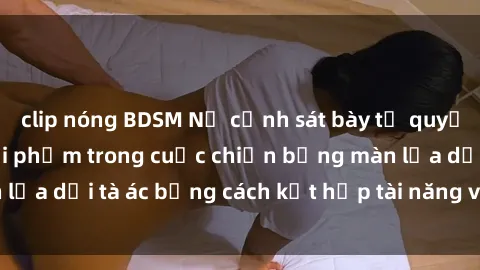 clip nóng BDSM Nữ cảnh sát bày tỏ quyết tâm chống lại tội phạm trong cuộc chiến bằng màn lừa dối tà 