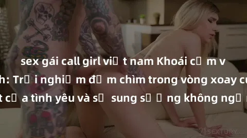 sex gái call girl việt nam Khoái cảm với gái Nga làm tình: Trải nghiệm đắm chìm trong vòng xoay cuồn