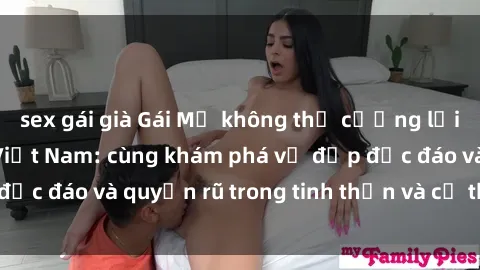sex gái già Gái Mỹ không thể cưỡng lại sức hút của sex Việt Nam: cùng khám phá vẻ đẹp độc đáo và quy