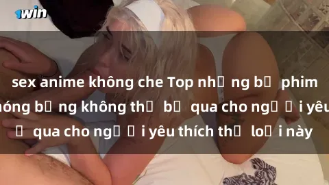 sex anime không che Top những bộ phim sex ngoại quốc nóng bỏng không thể bỏ qua cho người yêu thích 