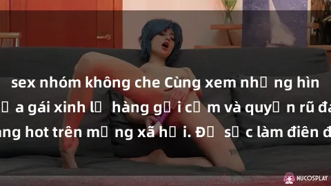 sex nhóm không che Cùng xem những hình ảnh mới nhất của gái xinh lộ hàng gợi cảm và quyến rũ đang ho