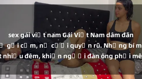 sex gái việt nam Gái Việt Nam dâm đãng, bỏng mắt với vẻ gợi cảm, nụ cười quyến rũ. Những bí mật nhiề