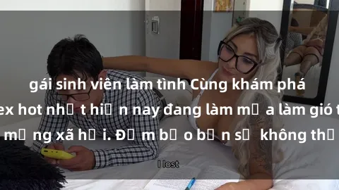 gái sinh viên làm tình Cùng khám phá những bộ phim sex hot nhất hiện nay đang làm mưa làm gió trên m