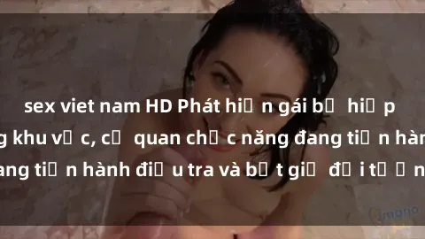 sex viet nam HD Phát hiện gái bị hiếp dâm bạo lực trong khu vực, cơ quan chức năng đang tiến hành đi
