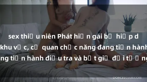 sex thiếu niên Phát hiện gái bị hiếp dâm bạo lực trong khu vực, cơ quan chức năng đang tiến hành điề