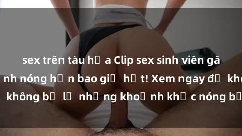 sex trên tàu hỏa Clip sex sinh viên gây sốt trên mạng: Cảnh nóng hơn bao giờ hết! Xem ngay để không 