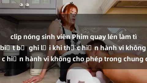 clip nóng sinh viên Phim quay lén làm tình: Cặp đôi không biết bị ghi lại khi thực hiện hành vi khôn