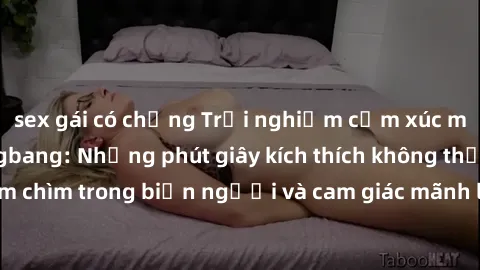 sex gái có chồng Trải nghiệm cảm xúc mới lạ với sex gangbang: Những phút giây kích thích không thể q