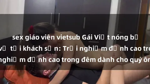 sex giáo viên vietsub Gái Việt nóng bỏng sẵn sàng phục vụ tại khách sạn: Trải nghiệm đỉnh cao trong 