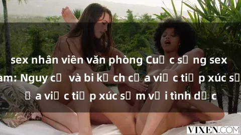 sex nhân viên văn phòng Cuộc sống sex nữ sinh Việt Nam: Nguy cơ và bi kịch của việc tiếp xúc sớm với