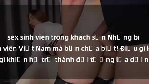 sex sinh viên trong khách sạn Những bí mật về sex gái sinh viên Việt Nam mà bạn chưa biết! Điều gì k