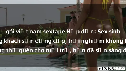 gái việt nam sextape Hấp dẫn: Sex sinh viên nổi bật trong khách sạn đẳng cấp, trải nghiệm không thể quên cho tuổi trẻ, bạn đã sẵn sàng để tham gia không?
