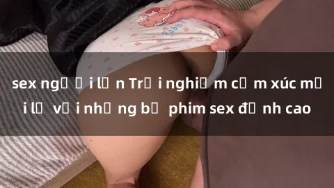 sex người lớn Trải nghiệm cảm xúc mới lạ với những bộ phim sex đỉnh cao