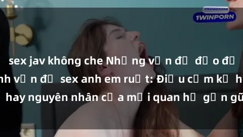 sex jav không che Những vấn đề đạo đức xã hội xoay quanh vấn đề sex anh em ruột: Điều cấm kỵ hay ngu