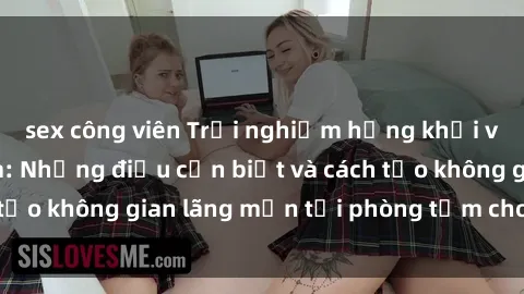 sex công viên Trải nghiệm hứng khởi với sex phòng tắm: Những điều cần biết và cách tạo không gian lã