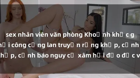 sex nhân viên văn phòng Khoảnh khắc gây sốc: Phim sex nơi công cộng lan truyền rộng khắp, cảnh báo nguy cơ xâm hại đạo đức và phạm luật