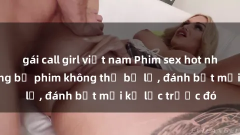 gái call girl việt nam Phim sex hot nhất năm  Top những bộ phim không thể bỏ lỡ, đánh bật mọi kỷ lục