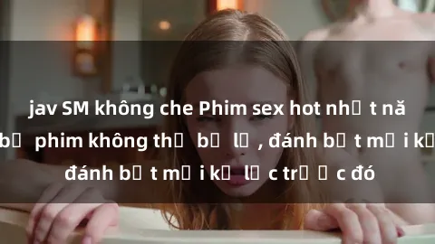 jav SM không che Phim sex hot nhất năm  Top những bộ phim không thể bỏ lỡ, đánh bật mọi kỷ lục trước