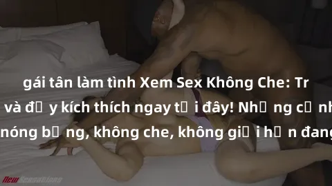 gái tân làm tình Xem Sex Không Che: Trải nghiệm mới lạ và đầy kích thích ngay tại đây! Những cảnh qu
