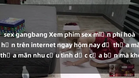 sex gangbang Xem phim sex miễn phí hoàn toàn không giới hạn trên internet ngay hôm nay để thỏa mãn n