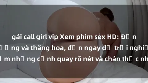 gái call girl vip Xem phim sex HD: Đỉnh cao của sự sung sướng và thăng hoa, đến ngay để trải nghiệm 