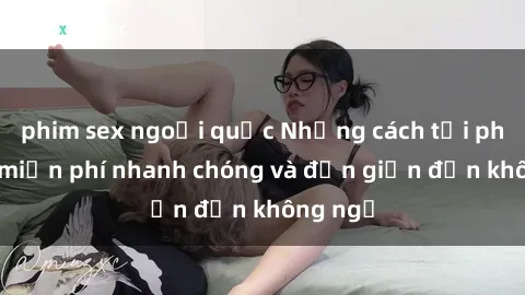 phim sex ngoại quốc Những cách tải phim sex miễn phí nhanh chóng và đơn giản đến không ngờ