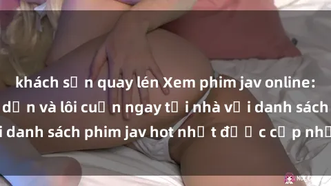 khách sạn quay lén Xem phim jav online: trải nghiệm hấp dẫn và lôi cuốn ngay tại nhà với danh sách phim jav hot nhất được cập nhật liên tục.