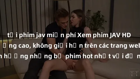 tải phim jav miễn phí Xem phim JAV HD miễn phí chất lượng cao, không giới hạn trên các trang web uy 