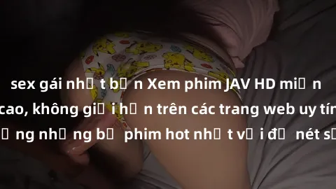 sex gái nhật bản Xem phim JAV HD miễn phí chất lượng cao, không giới hạn trên các trang web uy tín. Yên tâm tận hưởng những bộ phim hot nhất với độ nét sắc sảo, đẹp mắt ngay tại nhà. Hãy trải nghiệm n