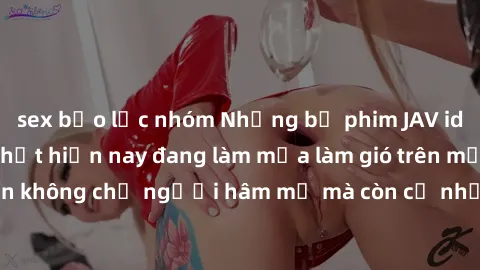 sex bạo lực nhóm Những bộ phim JAV idol không che hot nhất hiện nay đang làm mưa làm gió trên mạng, 