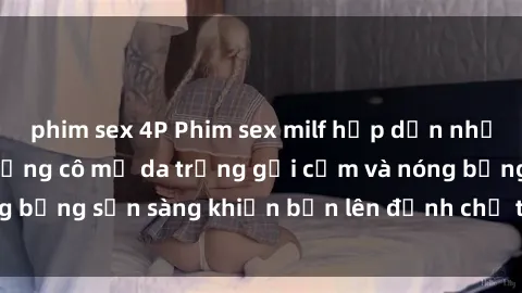 phim sex 4P Phim sex milf hấp dẫn nhất mọi thời đại: Những cô mẹ da trắng gợi cảm và nóng bỏng sẵn s