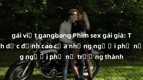gái việt gangbang Phim sex gái già: Trải nghiệm tình dục đỉnh cao của những người phụ nữ trưởng thàn