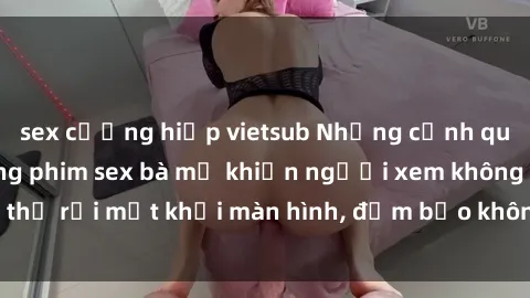 sex cưỡng hiếp vietsub Những cảnh quay nóng bỏng trong phim sex bà mẹ khiến người xem không thể rời 