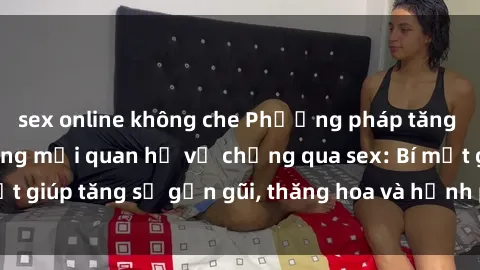 sex online không che Phương pháp tăng cường gắn kết trong mối quan hệ vợ chồng qua sex: Bí mật giúp 