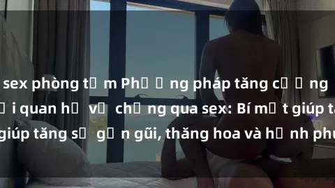 sex phòng tắm Phương pháp tăng cường gắn kết trong mối quan hệ vợ chồng qua sex: Bí mật giúp tăng sự